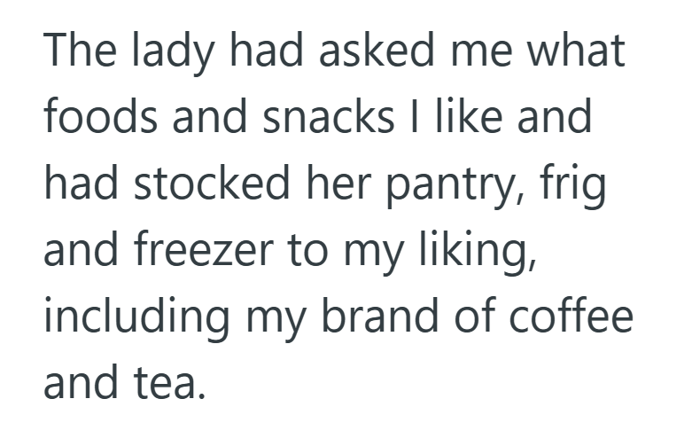 The lady had asked me what foods and snacks I like and had stocked her pantry, frig and freezer to my liking, including my brand of coffee. and tea.