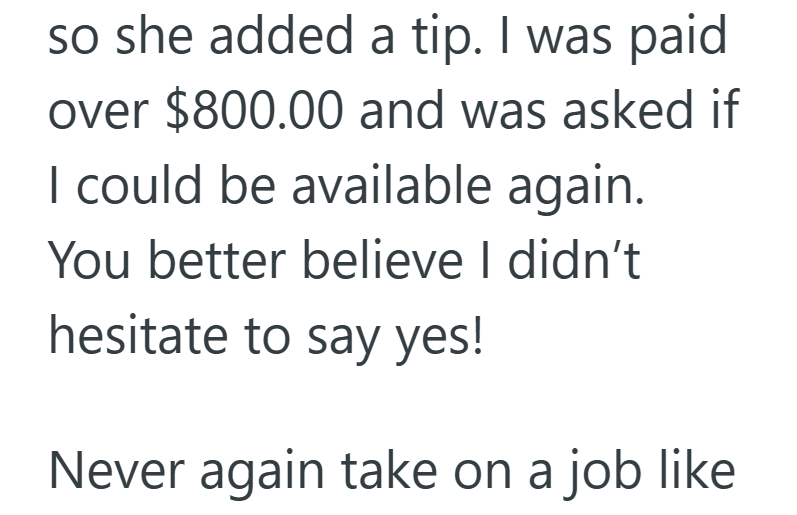 so she added a tip. I was paid over $800.00 and was asked if I could be available again. You better believe I didn't hesitate to say yes! Never again take on a job like