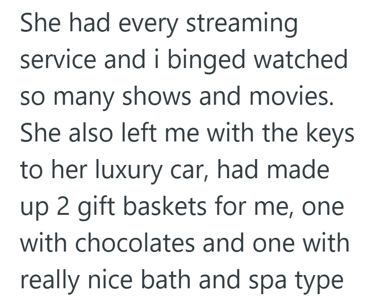 She had every streaming service and i binged watched so many shows and movies. She also left me with the keys to her luxury car, had made up 2 gift baskets for me, one with chocolates and one with really nice bath and spa type