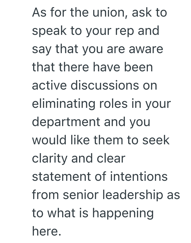 As for the union, ask to speak to your rep and say that you are aware that there have been active discussions on eliminating roles in your department and you would like them to seek clarity and clear statement of intentions from senior leadership as to what is happening here.