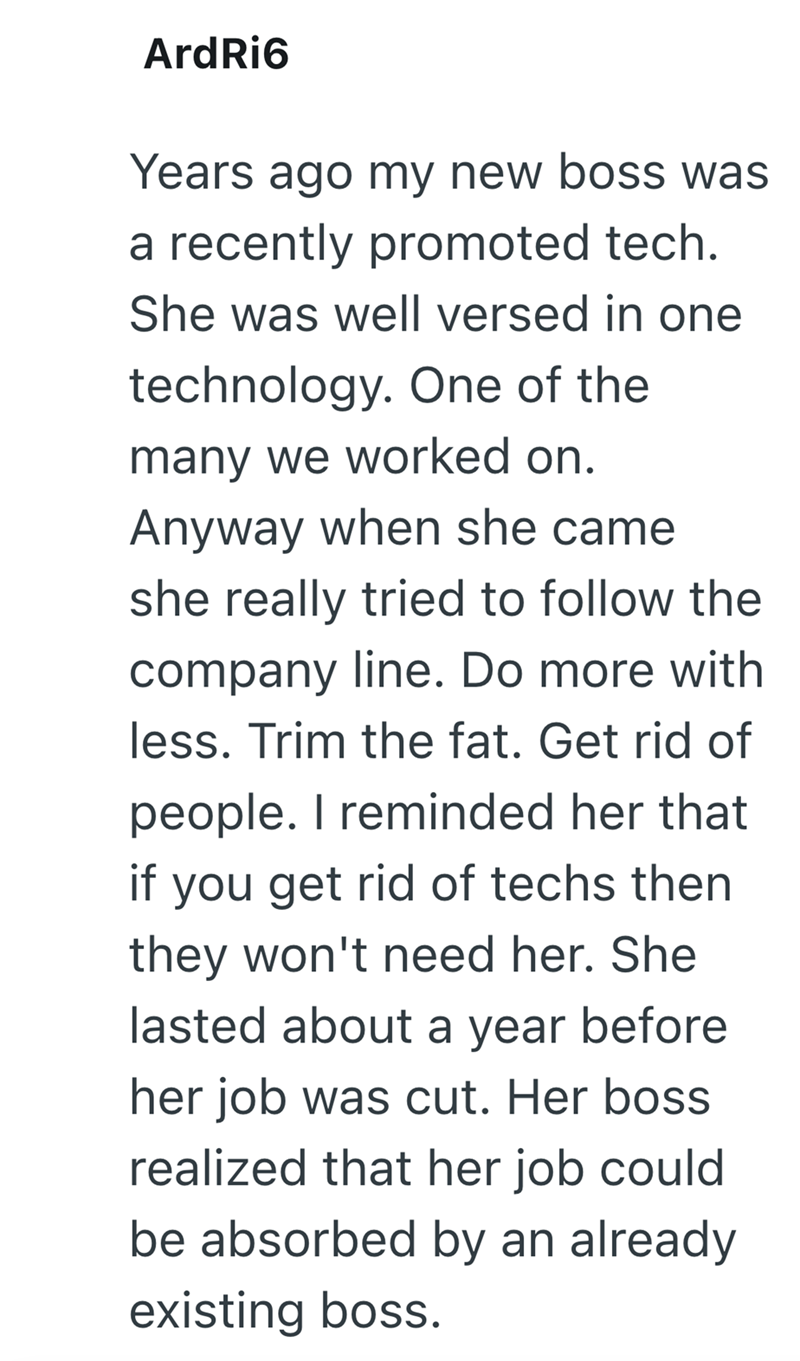 ArdRi6 Years ago my new boss was a recently promoted tech. She was well versed in one technology. One of the many we worked on. Anyway when she came she really tried to follow the company line. Do more with less. Trim the fat. Get rid of people. I reminded her that you get rid of techs then they won't need her. She lasted about a year before her job was cut. Her boss realized that her job could be absorbed by an already existing boss.