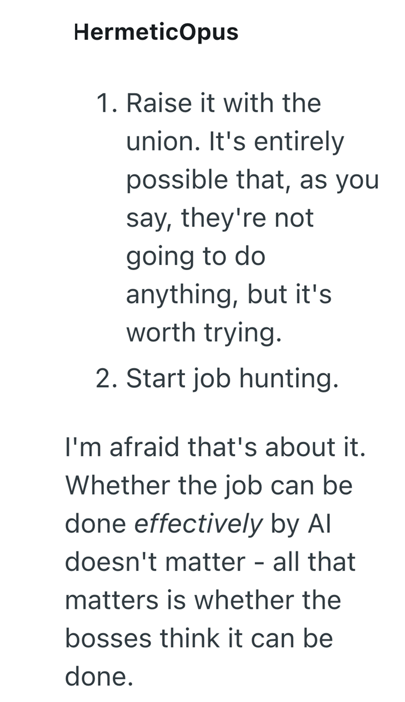 HermeticOpus 1. Raise it with the union. It's entirely possible that, as you say, they're not going to do anything, but it's worth trying. 2. Start job hunting. I'm afraid that's about it. Whether the job can be done effectively by Al doesn't matter – all that - matters is whether the bosses think it can be done.
