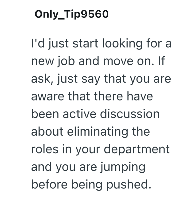 Only_Tip9560 I'd just start looking for a new job and move on. If ask, just say that you are aware that there have been active discussion about eliminating the roles in your department and you are jumping before being pushed.
