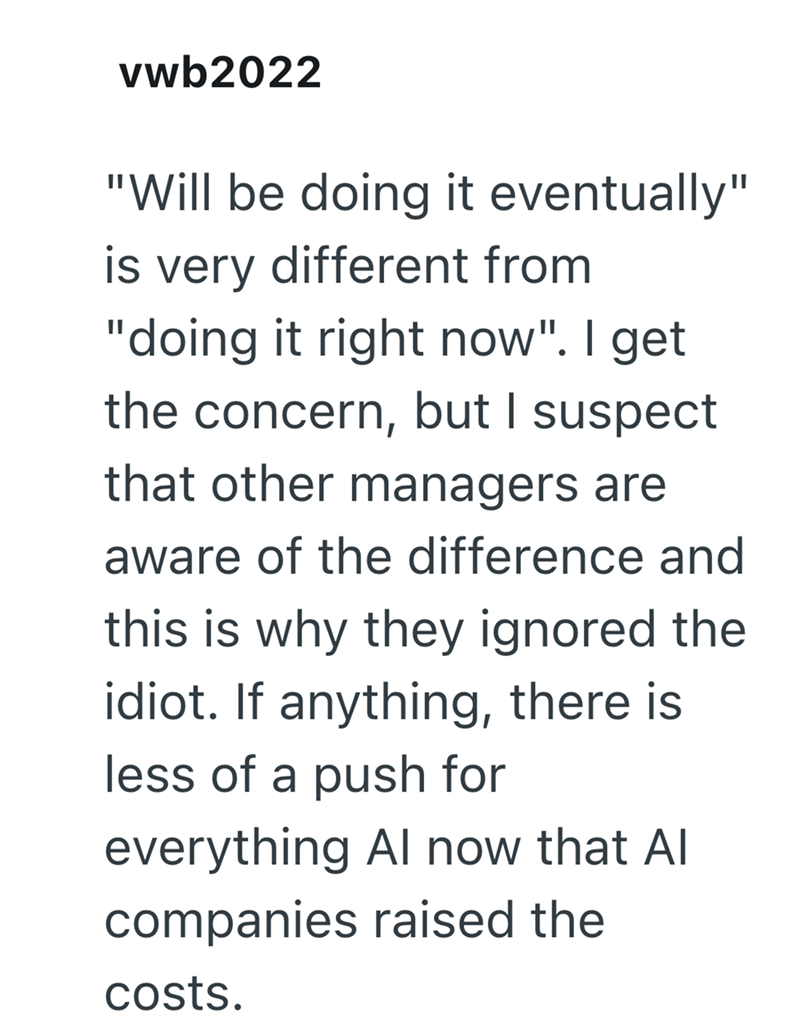 vwb2022 "Will be doing it eventually" is very different from "doing it right now". I get the concern, but I suspect that other managers are aware of the difference and this is why they ignored the idiot. If anything, there is less of a push for everything Al now that Al companies raised the costs.