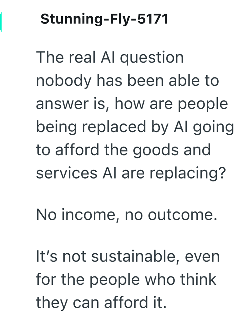 Stunning-Fly-5171 The real Al question nobody has been able to answer is, how are people being replaced by Al going to afford the goods and services Al are replacing? No income, no outcome. It's not sustainable, even for the people who think they can afford it.