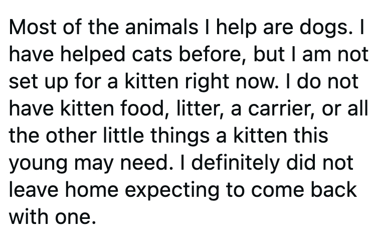 Most of the animals I help are dogs. I have helped cats before, but I am not set up for a kitten right now. I do not have kitten food, litter, a carrier, or all the other little things a kitten this young may need. I definitely did not leave home expecting to come back with one.