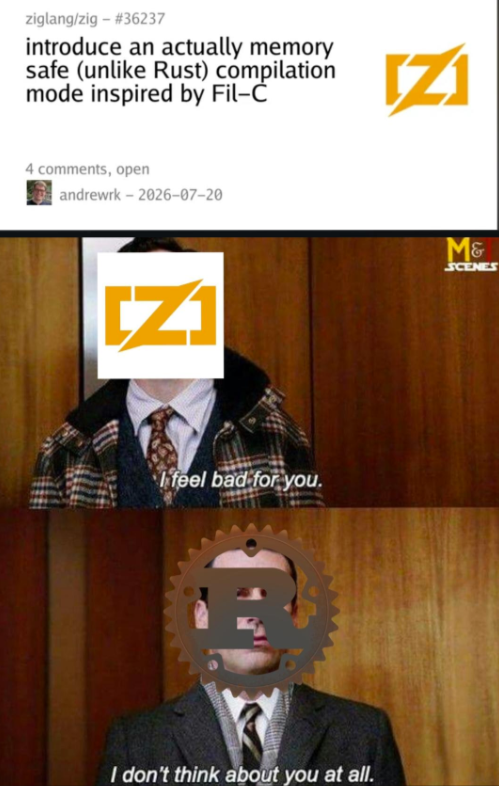 ziglang/zig - #36237 introduce an actually memory safe (unlike Rust) compilation mode inspired by Fil-Ċ 4 comments, open andrewrk-2026-07-20 [Z] [Z] M& SCENES I feel bad for you. I don't think about you at all.