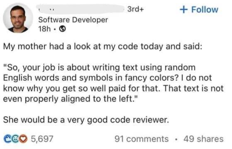 3rd+ + Follow Software Developer 18h My mother had a look at my code today and said: "So, your job is about writing text using random English words and symbols in fancy colors? I do not know why you get so well paid for that. That text is not even properly aligned to the left." She would be a very good code reviewer. CEO 5,697 91 comments 49 shares