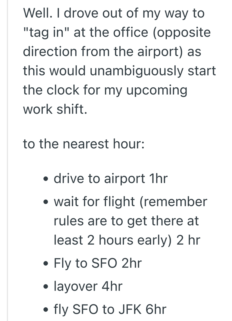 Well. I drove out of my way to "tag in" at the office (opposite direction from the airport) as this would unambiguously start the clock for my upcoming work shift. to the nearest hour: • drive to airport 1hr • wait for flight (remember rules are to get there at least 2 hours early) 2 hr . Fly to SFO 2hr layover 4hr fly SFO to JFK 6hr
