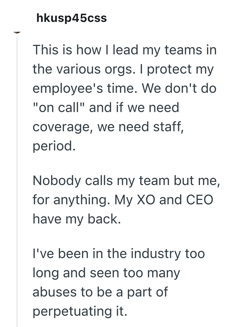 hkusp45css This is how I lead my teams in the various orgs. I protect my employee's time. We don't do "on call" and if we need coverage, we need staff, period. Nobody calls my team but me, for anything. My XO and CEO have my back. I've been in the industry too long and seen too many abuses to be a part of perpetuating it.