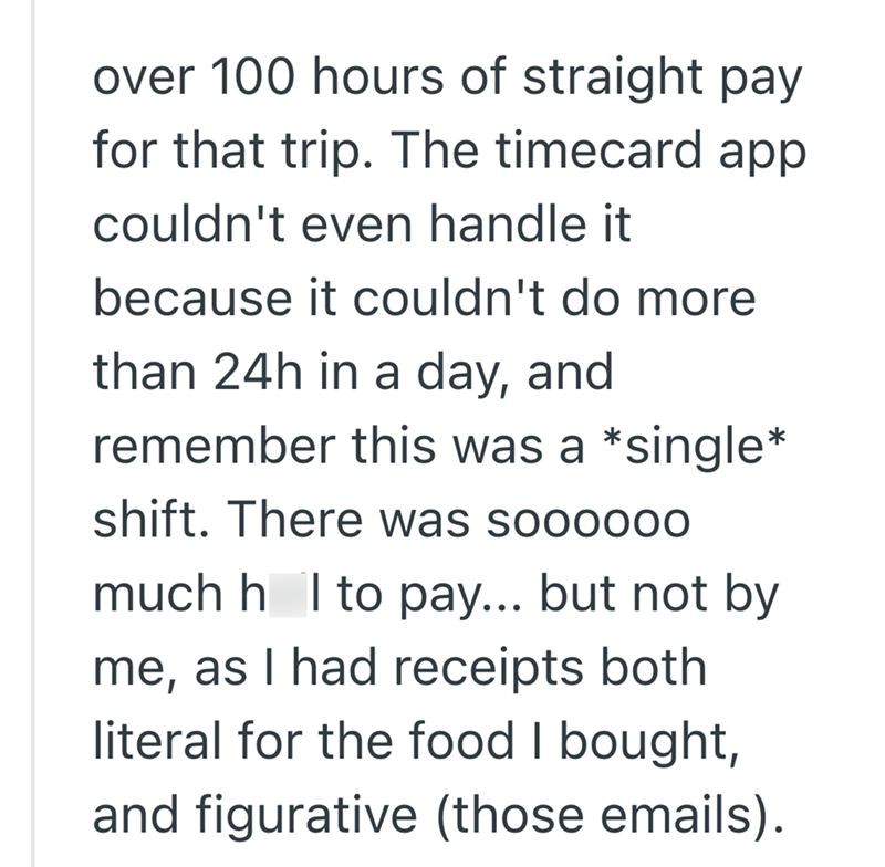 over 100 hours of straight pay for that trip. The timecard app couldn't even handle it because it couldn't do more than 24h in a day, and remember this was a *single* shift. There was soooo00 much h I to pay... but not by me, as I had receipts both literal for the food I bought, and figurative (those emails).