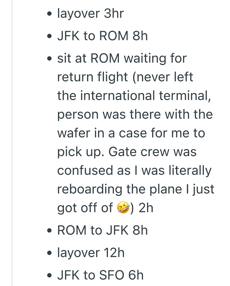layover 3hr • JFK to ROM 8h • sit at ROM waiting for return flight (never left the international terminal, person was there with the wafer in a case for me to pick up. Gate crew was confused as I was literally reboarding the plane I just got off of ) 2h • ROM to JFK 8h . layover 12h • JFK to SFO 6h