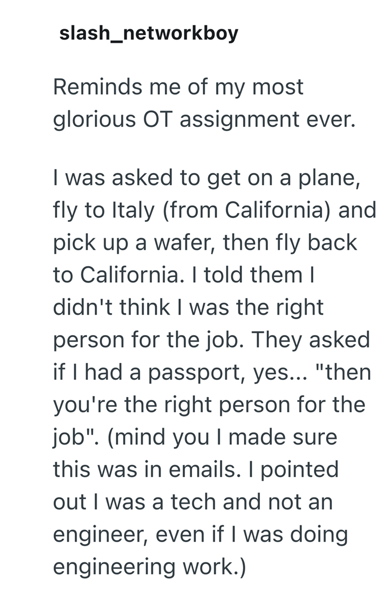 slash_networkboy Reminds me of my most glorious OT assignment ever. I was asked to get on a plane, fly to Italy (from California) and pick up a wafer, then fly back to California. I told them I didn't think I was the right person for the job. They asked if I had a passport, yes... "then you're the right person for the job". (mind you I made sure this was in emails. I pointed. out I was a tech and not an engineer, even if I was doing engineering work.)