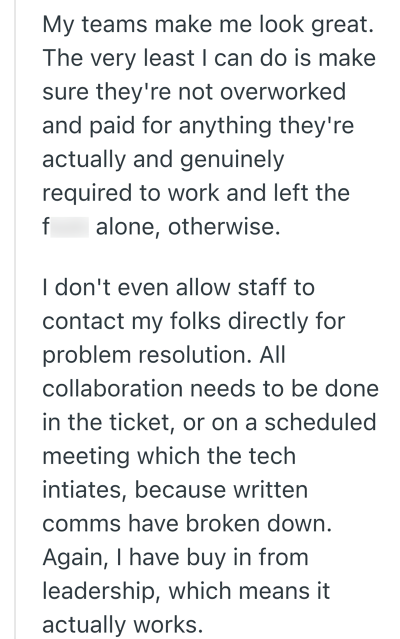 My teams make me look great. The very least I can do is make sure they're not overworked and paid for anything they're actually and genuinely required to work and left the f alone, otherwise. I don't even allow staff to contact my folks directly for problem resolution. All collaboration needs to be done in the ticket, or on a scheduled meeting which the tech intiates, because written comms have broken down. Again, I have buy in from leadership, which means it actually works.