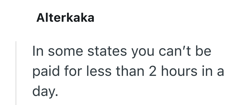 Alterkaka In some states you can't be paid for less than 2 hours in a day.