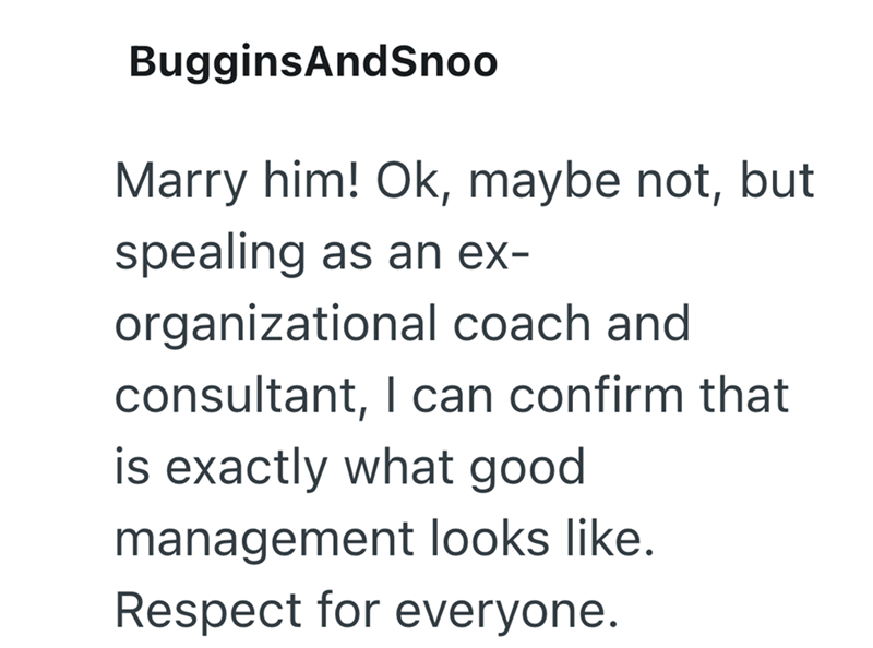 BugginsAndSnoo Marry him! Ok, maybe not, but spealing as an ex- organizational coach and consultant, I can confirm that is exactly what good management looks like. Respect for everyone.