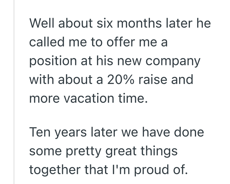 Well about six months later he called me to offer me a position at his new company with about a 20% raise and more vacation time. Ten years later we have done some pretty great things together that I'm proud of.