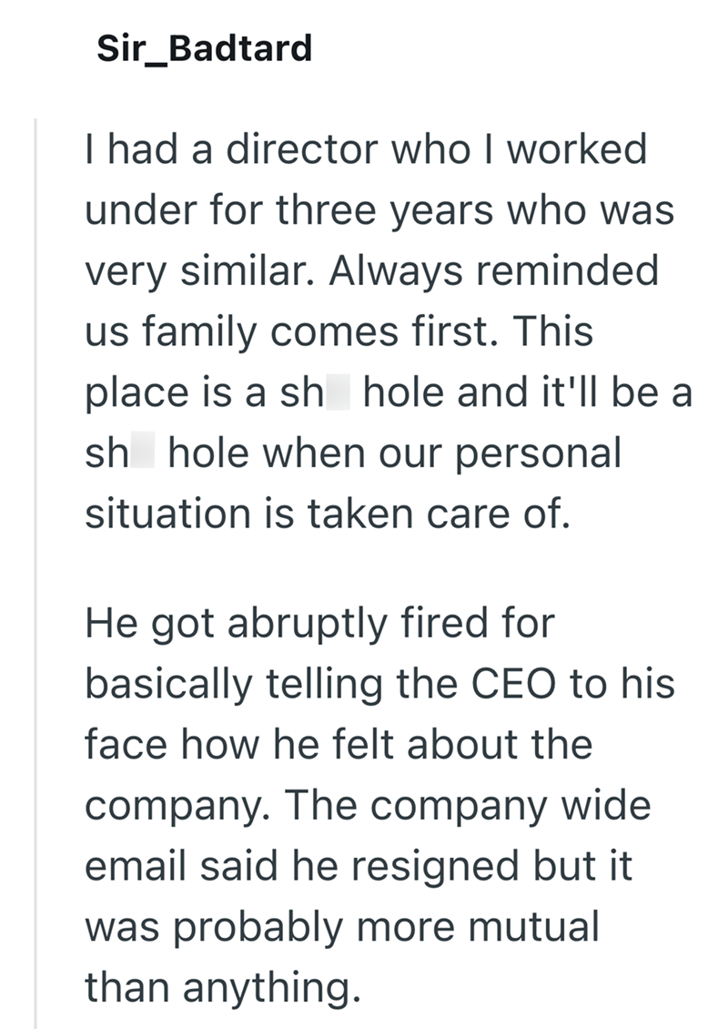 Sir_Badtard I had a director who I worked under for three years who was very similar. Always reminded us family comes first. This place is a sh hole and it'll be a sh hole when our personal situation is taken care of. He got abruptly fired for basically telling the CEO to his face how he felt about the company. The company wide email said he resigned but it was probably more mutual than anything.