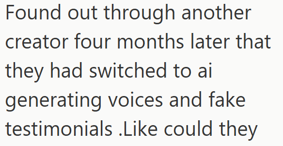 Found out through another creator four months later that they had switched to ai generating voices and fake testimonials .Like could they