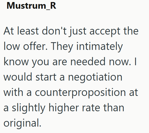 Mustrum_R At least don't just accept the low offer. They intimately know you are needed now. I would start a negotiation with a counterproposition at a slightly higher rate than original.