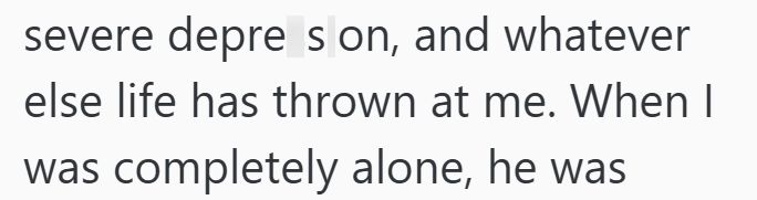 severe depre son, and whatever else life has thrown at me. When I was completely alone, he was