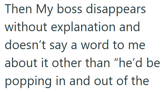Then My boss disappears without explanation and doesn't say a word to me about it other than "he'd be popping in and out of the