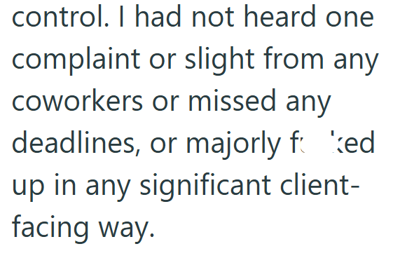 control. I had not heard one complaint or slight from any coworkers or missed any deadlines, or majorly foked up in any significant client- facing way.
