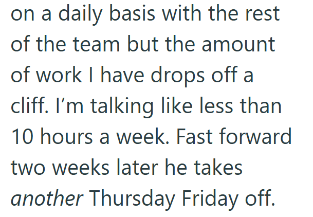on a daily basis with the rest of the team but the amount of work I have drops off a cliff. I'm talking like less than 10 hours a week. Fast forward two weeks later he takes another Thursday Friday off.