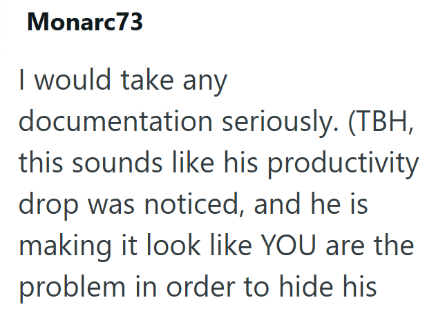 Monarc73 I would take any documentation seriously. (TBH, this sounds like his productivity drop was noticed, and he is making it look like YOU are the problem in order to hide his
