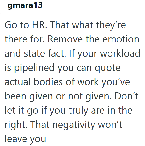 gmara13 Go to HR. That what they're there for. Remove the emotion and state fact. If your workload is pipelined you can quote actual bodies of work you've been given or not given. Don't let it go if you truly are in the right. That negativity won't leave you