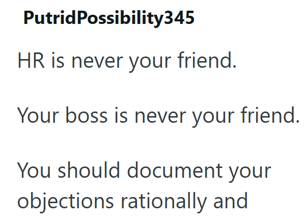 Putrid Possibility345 HR is never your friend. Your boss is never your friend. You should document your objections rationally and