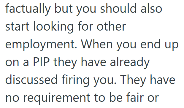 factually but you should also start looking for other employment. When you end up. on a PIP they have already discussed firing you. They have no requirement to be fair or
