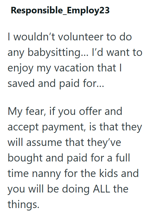 Responsible_Employ23 I wouldn't volunteer to do any babysitting... I'd want to enjoy my vacation that I saved and paid for... My fear, if you offer and accept payment, is that they will assume that they've bought and paid for a full time nanny for the kids and you will be doing ALL the things.