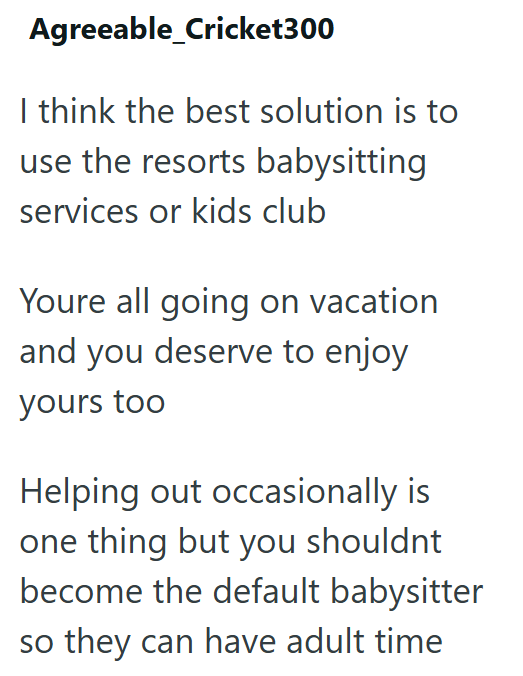 Agreeable_Cricket300 I think the best solution is to use the resorts babysitting services or kids club Youre all going on vacation and you deserve to enjoy yours too Helping out occasionally is one thing but you shouldnt become the default babysitter so they can have adult time