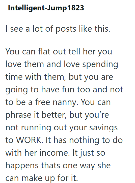 Intelligent-Jump1823 I see a lot of posts like this. You can flat out tell her you love them and love spending time with them, but you are going to have fun too and not to be a free nanny. You can phrase it better, but you're not running out your savings to WORK. It has nothing to do with her income. It just so happens thats one way she can make up for it.