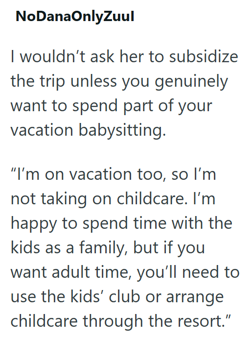 NoDanaOnlyZuul I wouldn't ask her to subsidize the trip unless you genuinely want to spend part of your vacation babysitting. "I'm on vacation too, so I'm not taking on childcare. I'm happy to spend time with the kids as a family, but if you want adult time, you'll need to use the kids' club or arrange childcare through the resort."