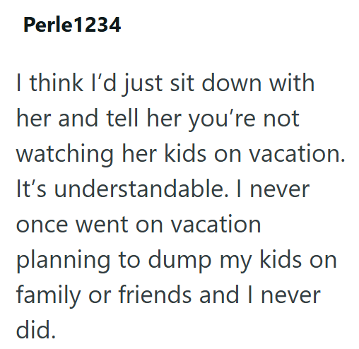 Perle1234 I think I'd just sit down with her and tell her you're not watching her kids on vacation. It's understandable. I never once went on vacation planning to dump my kids on family or friends and I never did.