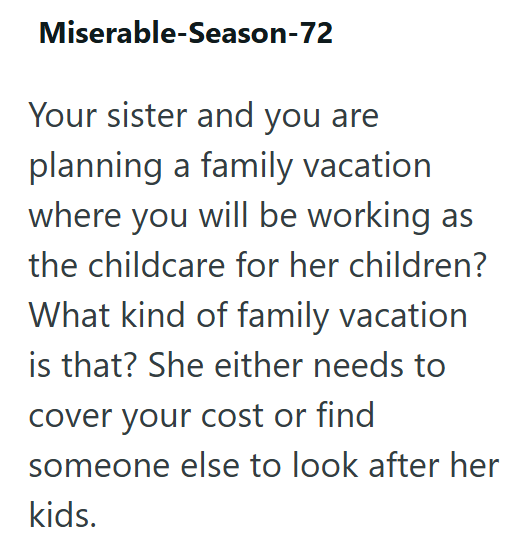 Miserable-Season-72 Your sister and you are planning a family vacation where you will be working as the childcare for her children? What kind of family vacation is that? She either needs to cover your cost or find someone else to look after her kids.