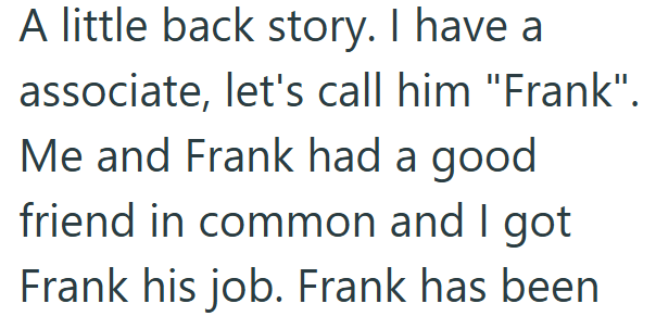 A little back story. I have a associate, let's call him "Frank". Me and Frank had a good friend in common and I got Frank his job. Frank has been