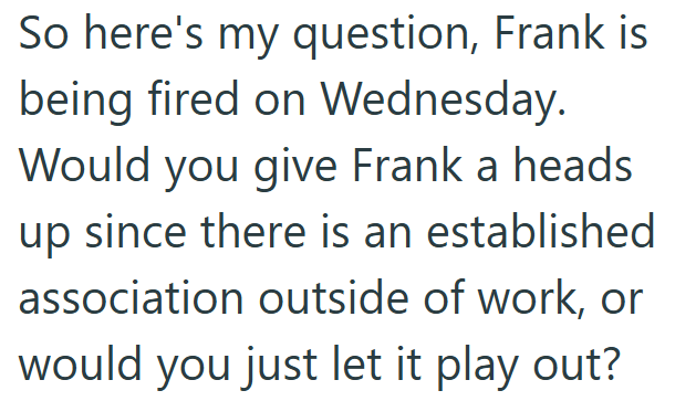 So here's my question, Frank is being fired on Wednesday. Would you give Frank a heads up since there is an established association outside of work, or would you just let it play out?