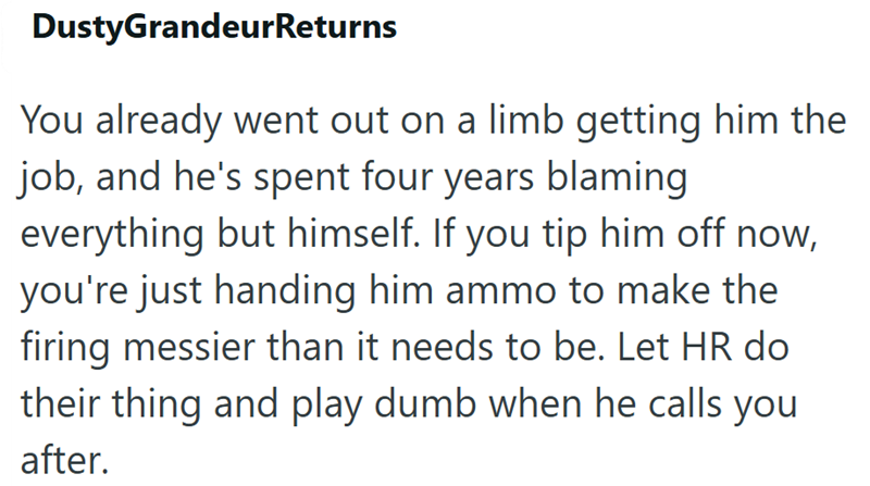 DustyGrandeur Returns You already went out on a limb getting him the job, and he's spent four years blaming everything but himself. If you tip him off now, you're just handing him ammo to make the firing messier than it needs to be. Let HR do their thing and play dumb when he calls you after.
