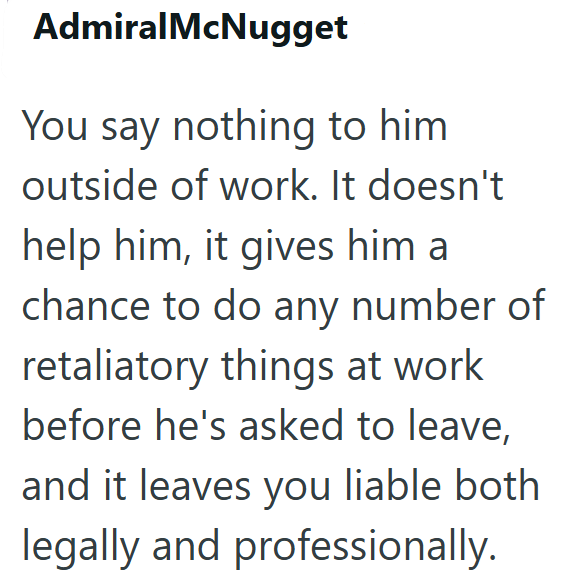 AdmiralMcNugget You say nothing to him outside of work. It doesn't help him, it gives him a chance to do any number of retaliatory things at work before he's asked to leave, and it leaves you liable both legally and professionally.
