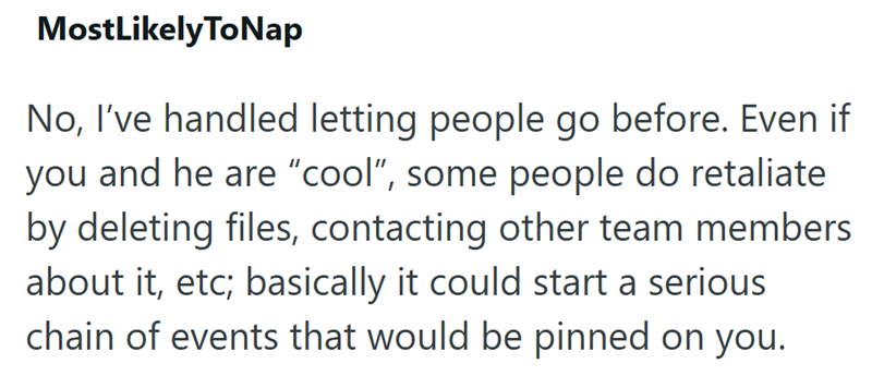 MostLikelyToNap No, I've handled letting people go before. Even if you and he are "cool", some people do retaliate by deleting files, contacting other team members about it, etc; basically it could start a serious chain of events that would be pinned on you.