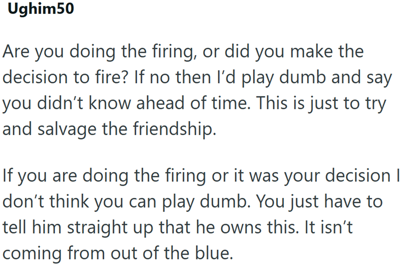 Ughim50 Are you doing the firing, or did you make the decision to fire? If no then I'd play dumb and say you didn't know ahead of time. This is just to try and salvage the friendship. If you are doing the firing or it was your decision | don't think you can play dumb. You just have to tell him straight up that he owns this. It isn't coming from out of the blue.