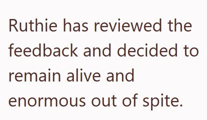 Ruthie has reviewed the feedback and decided to remain alive and enormous out of spite.