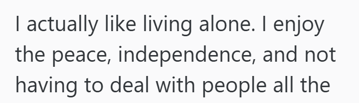 I actually like living alone. I enjoy the peace, independence, and not having to deal with people all the