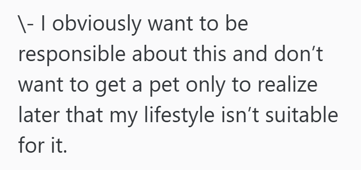 \- I obviously want to be responsible about this and don't want to get a pet only to realize later that my lifestyle isn't suitable for it.
