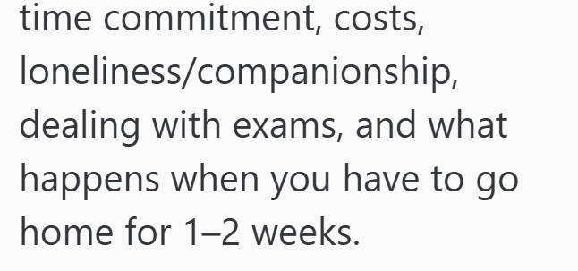 time commitment, costs, loneliness/companionship, dealing with exams, and what happens when you have to go home for 1-2 weeks.