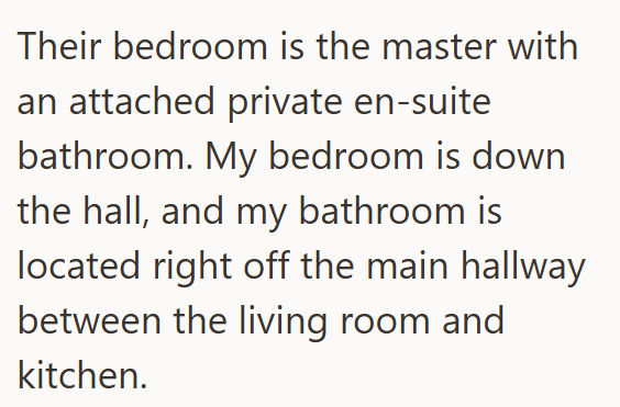 Their bedroom is the master with an attached private en-suite bathroom. My bedroom is down the hall, and my bathroom is located right off the main hallway between the living room and kitchen.