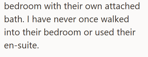 bedroom with their own attached bath. I have never once walked into their bedroom or used their en-suite.